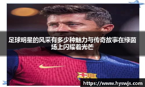 足球明星的风采有多少种魅力与传奇故事在绿茵场上闪耀着光芒
